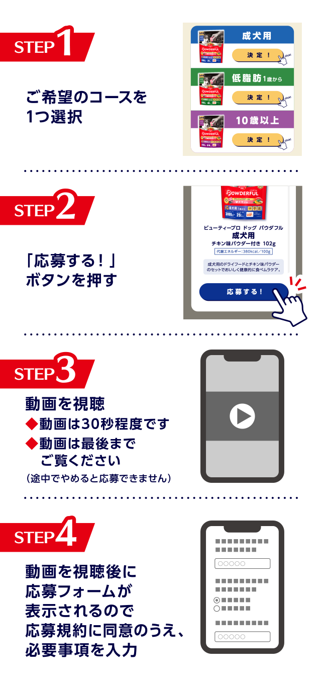 STEP1:ご希望のコースを1つ選択 STEP2:「応募する！」ボタンを押す STEP3:動画を視聴 ◆動画は30秒程度です ◆動画は最後までご覧ください（途中でやめると応募できません） STEP4:動画を視聴後に応募フォームが表示されるので応募規約に同意のうえ、必要事項を入力